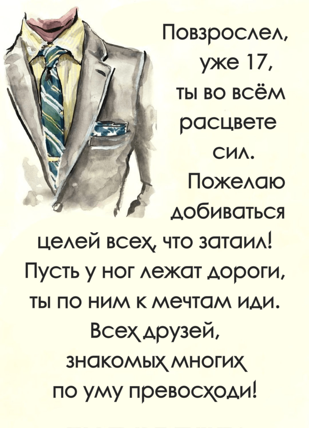 Повзрослел, уже 17, ты во всём расцвете сил. Пожелаю, добиваться целей всех, что затаил! Пусть у ног лежат дороги, ты по ним к мечтам иди. Всех друзей, знакомых многих по уму превосходи!