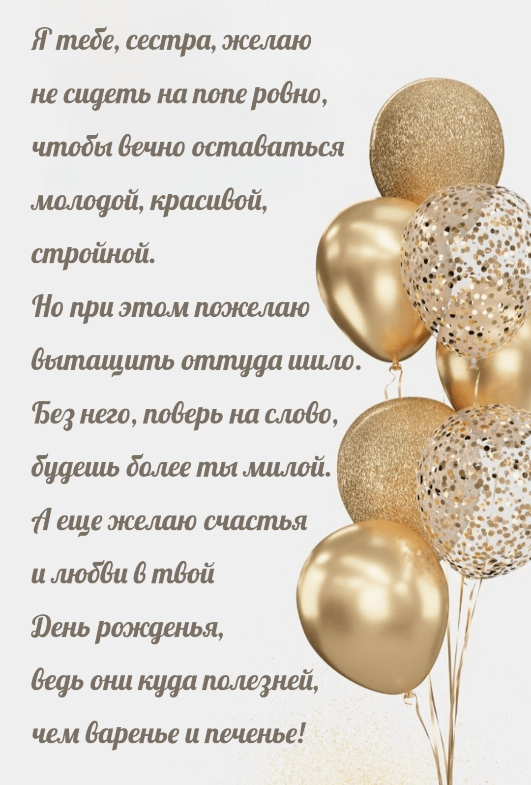 Я тебе, сестра, желаю не сидеть на попе ровно, чтобы вечно оставаться молодой, красивой, стройной. Но при этом пожелаю вытащить оттуда шило. Без него, поверь на слово, будешь более ты милой. А еще желаю счастья и любви в твой День рожденья, ведь они куда полезней, чем варенье и печенье!