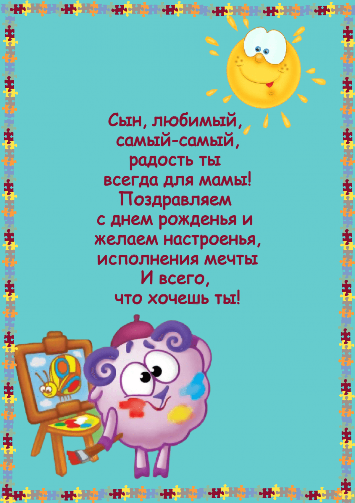 Сын, любимый,  самый-самый, радость ты  всегда для мамы! Поздравляем  с днем рожденья и  желаем настроенья, исполнения мечты И всего,  что хочешь ты!